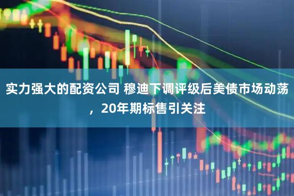 实力强大的配资公司 穆迪下调评级后美债市场动荡，20年期标售引关注
