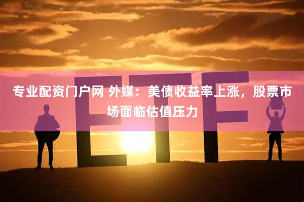 专业配资门户网 外媒：美债收益率上涨，股票市场面临估值压力