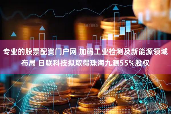 专业的股票配资门户网 加码工业检测及新能源领域布局 日联科技拟取得珠海九源55%股权