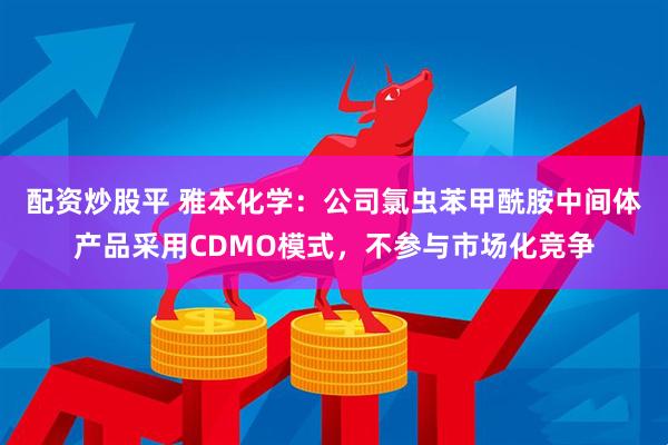 配资炒股平 雅本化学：公司氯虫苯甲酰胺中间体产品采用CDMO模式，不参与市场化竞争
