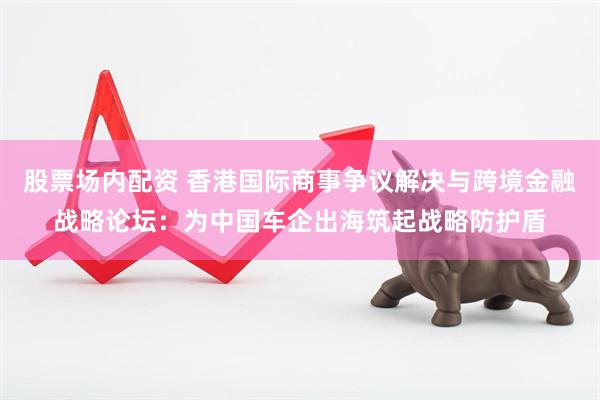 股票场内配资 香港国际商事争议解决与跨境金融战略论坛：为中国车企出海筑起战略防护盾