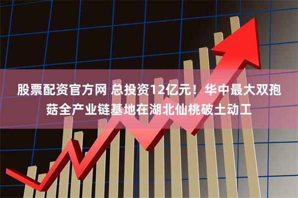 股票配资官方网 总投资12亿元！华中最大双孢菇全产业链基地在湖北仙桃破土动工
