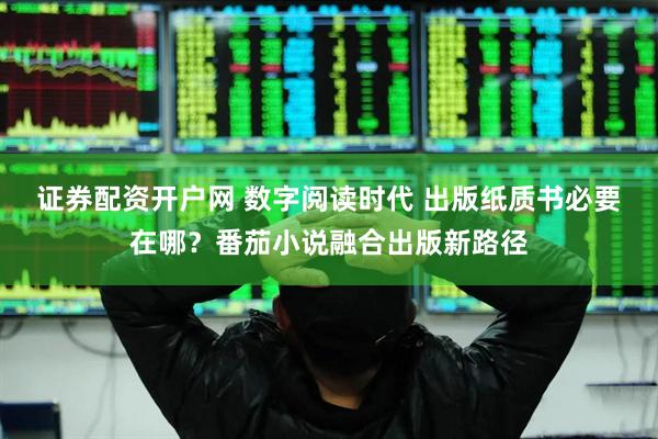 证券配资开户网 数字阅读时代 出版纸质书必要在哪？番茄小说融合出版新路径