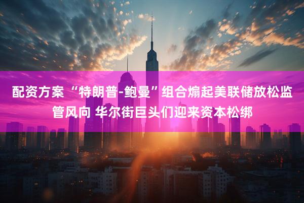配资方案 “特朗普-鲍曼”组合煽起美联储放松监管风向 华尔街巨头们迎来资本松绑
