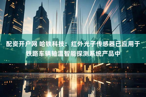 配资开户网 哈铁科技：红外光子传感器已应用于铁路车辆轴温智能探测系统产品中