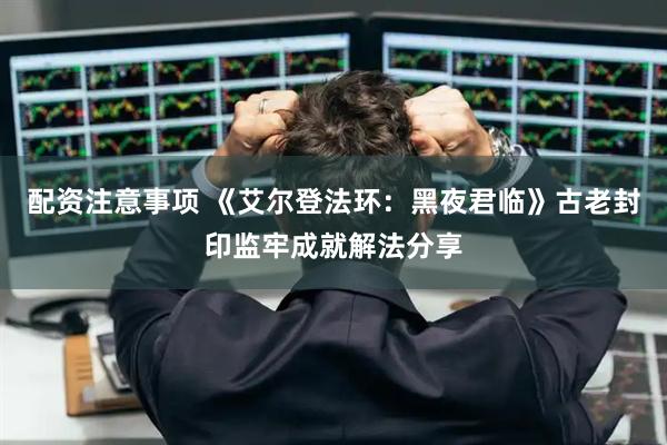 配资注意事项 《艾尔登法环：黑夜君临》古老封印监牢成就解法分享