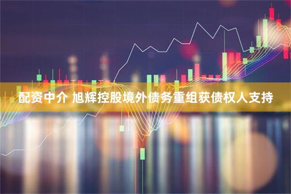 配资中介 旭辉控股境外债务重组获债权人支持