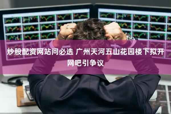 炒股配资网站问必选 广州天河五山花园楼下拟开网吧引争议