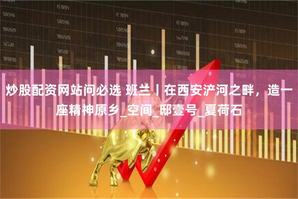 炒股配资网站问必选 班兰丨在西安浐河之畔，造一座精神原乡_空间_邸壹号_夏荷石