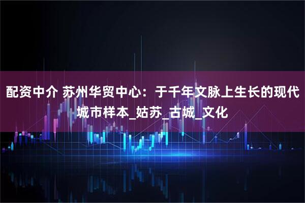 配资中介 苏州华贸中心：于千年文脉上生长的现代城市样本_姑苏_古城_文化