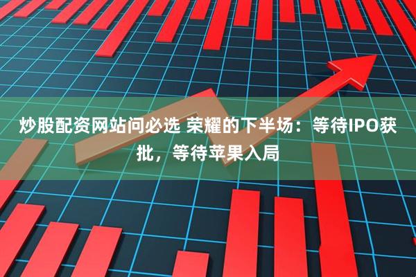 炒股配资网站问必选 荣耀的下半场：等待IPO获批，等待苹果入局