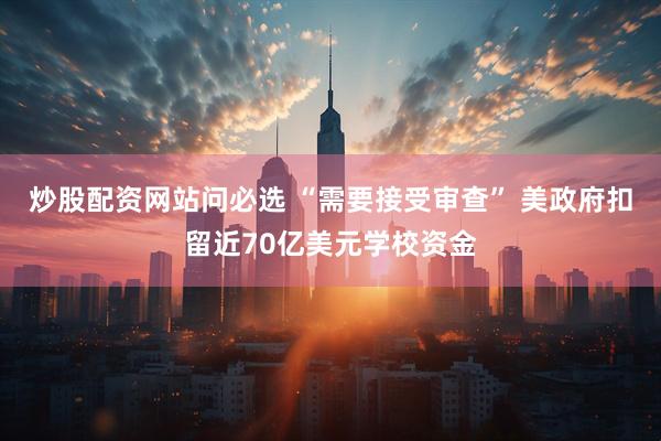 炒股配资网站问必选 “需要接受审查” 美政府扣留近70亿美元学校资金