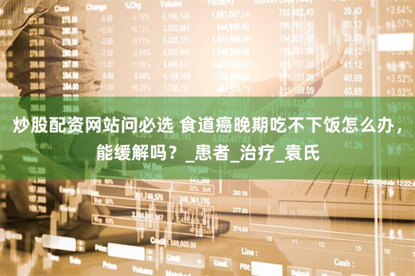 炒股配资网站问必选 食道癌晚期吃不下饭怎么办，能缓解吗？_患者_治疗_袁氏