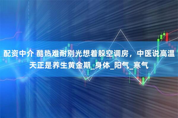 配资中介 酷热难耐别光想着躲空调房，中医说高温天正是养生黄金期_身体_阳气_寒气