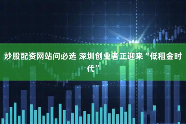 炒股配资网站问必选 深圳创业者正迎来“低租金时代”