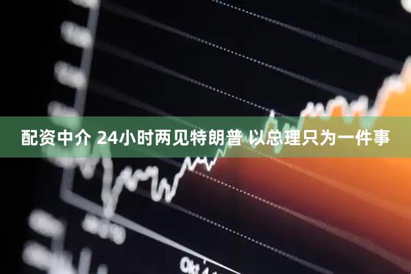 配资中介 24小时两见特朗普 以总理只为一件事