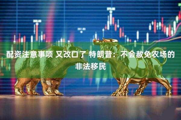 配资注意事项 又改口了 特朗普：不会赦免农场的非法移民