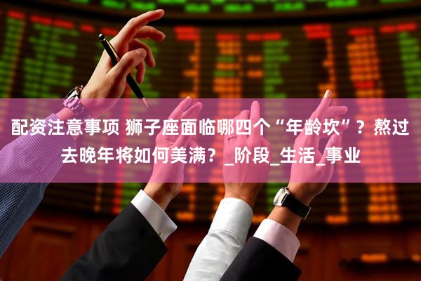 配资注意事项 狮子座面临哪四个“年龄坎”？熬过去晚年将如何美满？_阶段_生活_事业