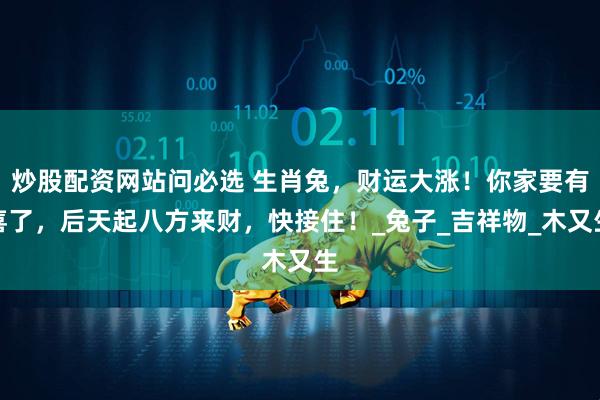 炒股配资网站问必选 生肖兔，财运大涨！你家要有喜了，后天起八方来财，快接住！_兔子_吉祥物_木又生