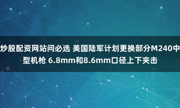 炒股配资网站问必选 美国陆军计划更换部分M240中型机枪 6.8mm和8.6mm口径上下夹击