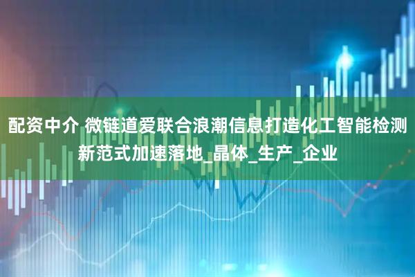 配资中介 微链道爱联合浪潮信息打造化工智能检测新范式加速落地_晶体_生产_企业