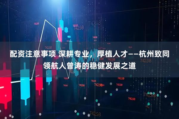 配资注意事项 深耕专业，厚植人才——杭州致同领航人曾涛的稳健发展之道