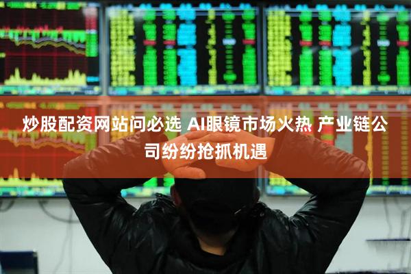 炒股配资网站问必选 AI眼镜市场火热 产业链公司纷纷抢抓机遇
