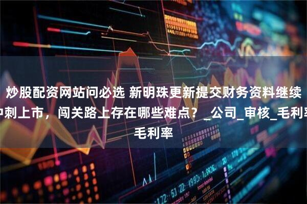 炒股配资网站问必选 新明珠更新提交财务资料继续冲刺上市，闯关路上存在哪些难点？_公司_审核_毛利率