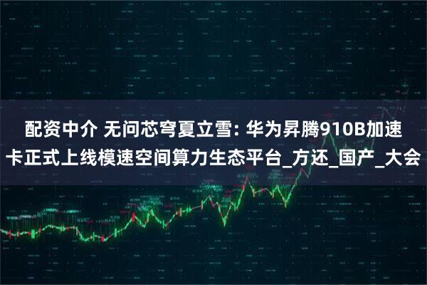 配资中介 无问芯穹夏立雪: 华为昇腾910B加速卡正式上线模速空间算力生态平台_方还_国产_大会