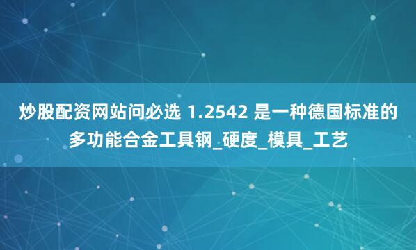 炒股配资网站问必选 1.2542 是一种德国标准的多功能合金工具钢_硬度_模具_工艺