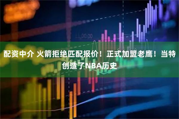 配资中介 火箭拒绝匹配报价！正式加盟老鹰！当特创造了NBA历史
