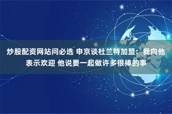 炒股配资网站问必选 申京谈杜兰特加盟：我向他表示欢迎 他说要一起做许多很棒的事