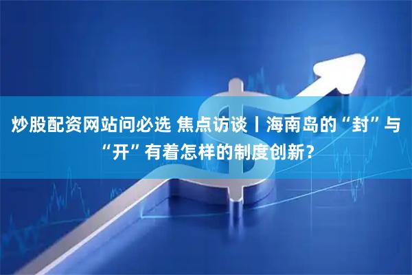 炒股配资网站问必选 焦点访谈丨海南岛的“封”与“开”有着怎样的制度创新？