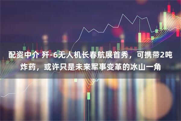 配资中介 歼-6无人机长春航展首秀，可携带2吨炸药，或许只是未来军事变革的冰山一角