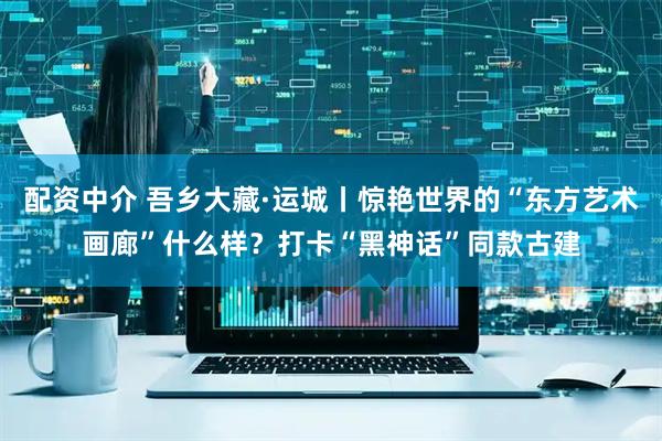 配资中介 吾乡大藏·运城丨惊艳世界的“东方艺术画廊”什么样？打卡“黑神话”同款古建