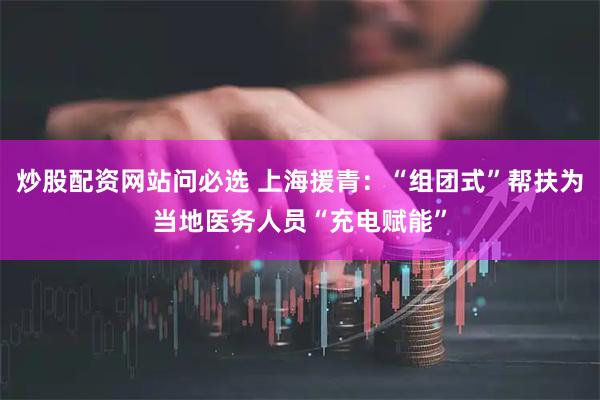 炒股配资网站问必选 上海援青：“组团式”帮扶为当地医务人员“充电赋能”
