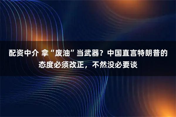 配资中介 拿“废油”当武器？中国直言特朗普的态度必须改正，不然没必要谈