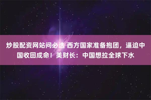 炒股配资网站问必选 西方国家准备抱团，逼迫中国收回成命！美财长：中国想拉全球下水