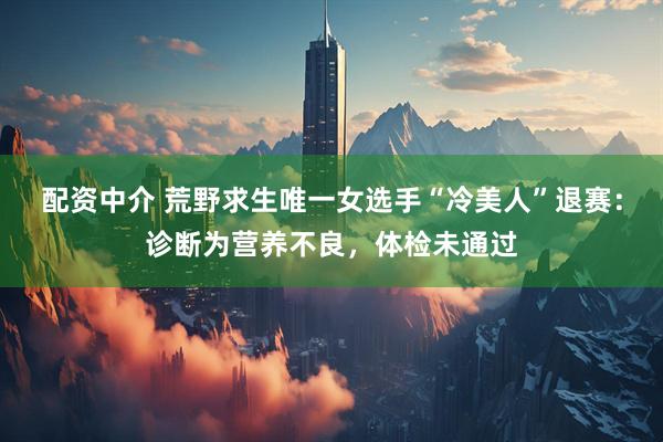 配资中介 荒野求生唯一女选手“冷美人”退赛：诊断为营养不良，体检未通过