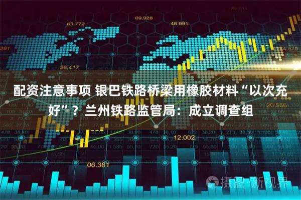 配资注意事项 银巴铁路桥梁用橡胶材料“以次充好”？兰州铁路监管局：成立调查组