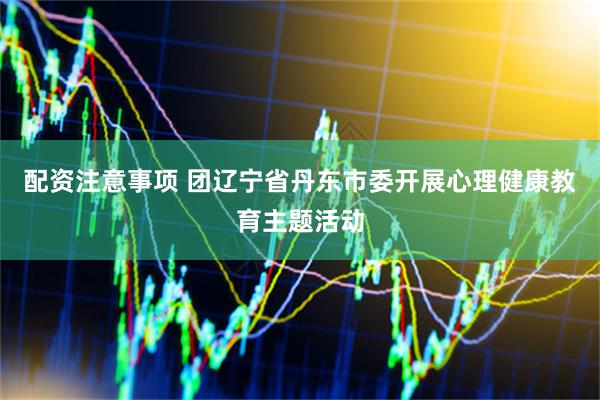 配资注意事项 团辽宁省丹东市委开展心理健康教育主题活动