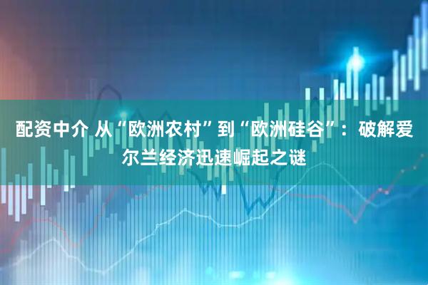 配资中介 从“欧洲农村”到“欧洲硅谷”：破解爱尔兰经济迅速崛起之谜