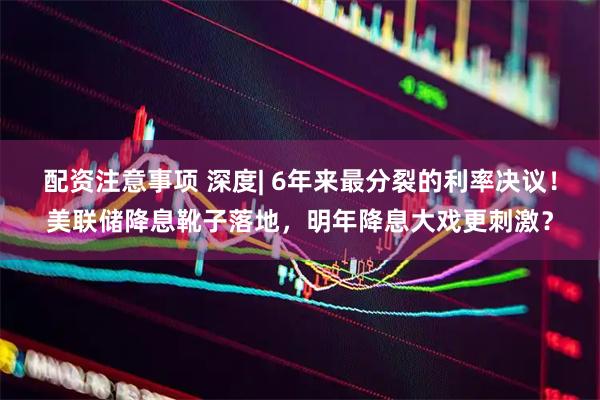 配资注意事项 深度| 6年来最分裂的利率决议！美联储降息靴子落地，明年降息大戏更刺激？