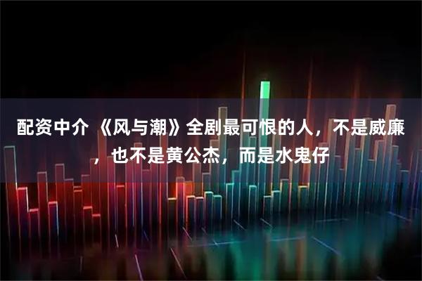 配资中介 《风与潮》全剧最可恨的人，不是威廉，也不是黄公杰，而是水鬼仔