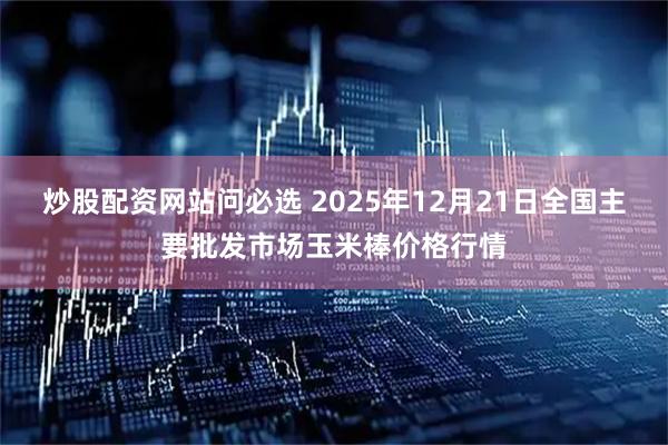 炒股配资网站问必选 2025年12月21日全国主要批发市场玉米棒价格行情