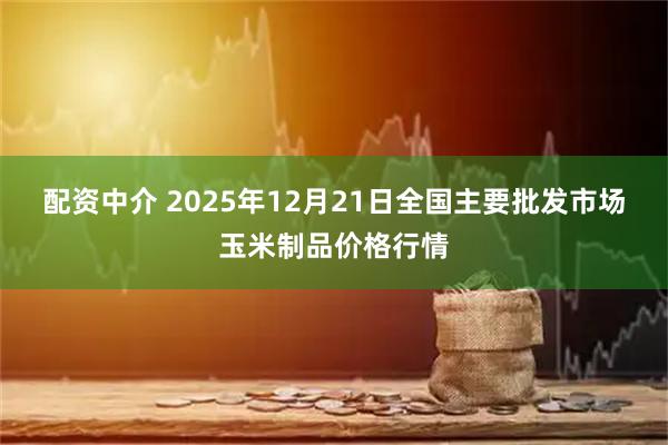 配资中介 2025年12月21日全国主要批发市场玉米制品价格行情