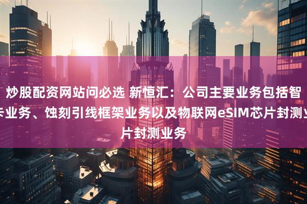 炒股配资网站问必选 新恒汇：公司主要业务包括智能卡业务、蚀刻引线框架业务以及物联网eSIM芯片封测业务