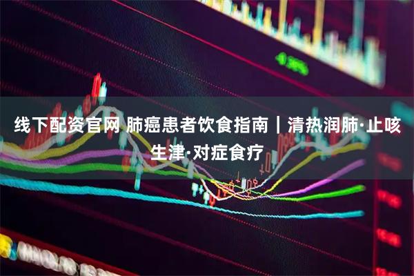 线下配资官网 肺癌患者饮食指南｜清热润肺·止咳生津·对症食疗