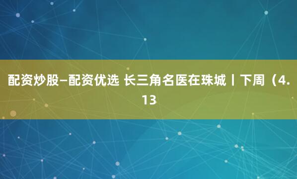 配资炒股—配资优选 长三角名医在珠城丨下周（4.13