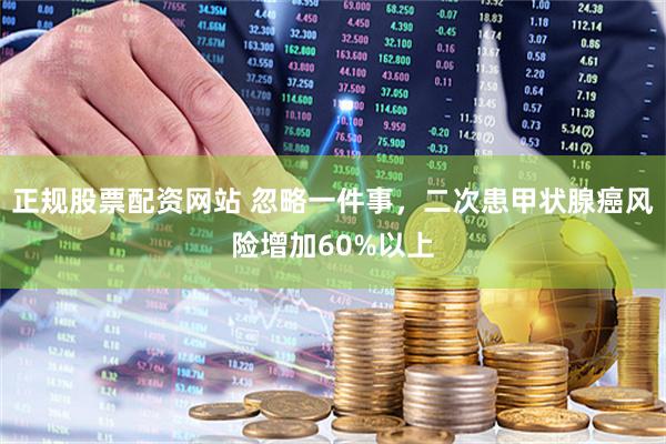 正规股票配资网站 忽略一件事，二次患甲状腺癌风险增加60%以上
